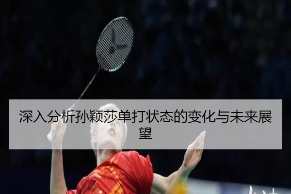 深入分析孙颖莎单打状态的变化与未来展望